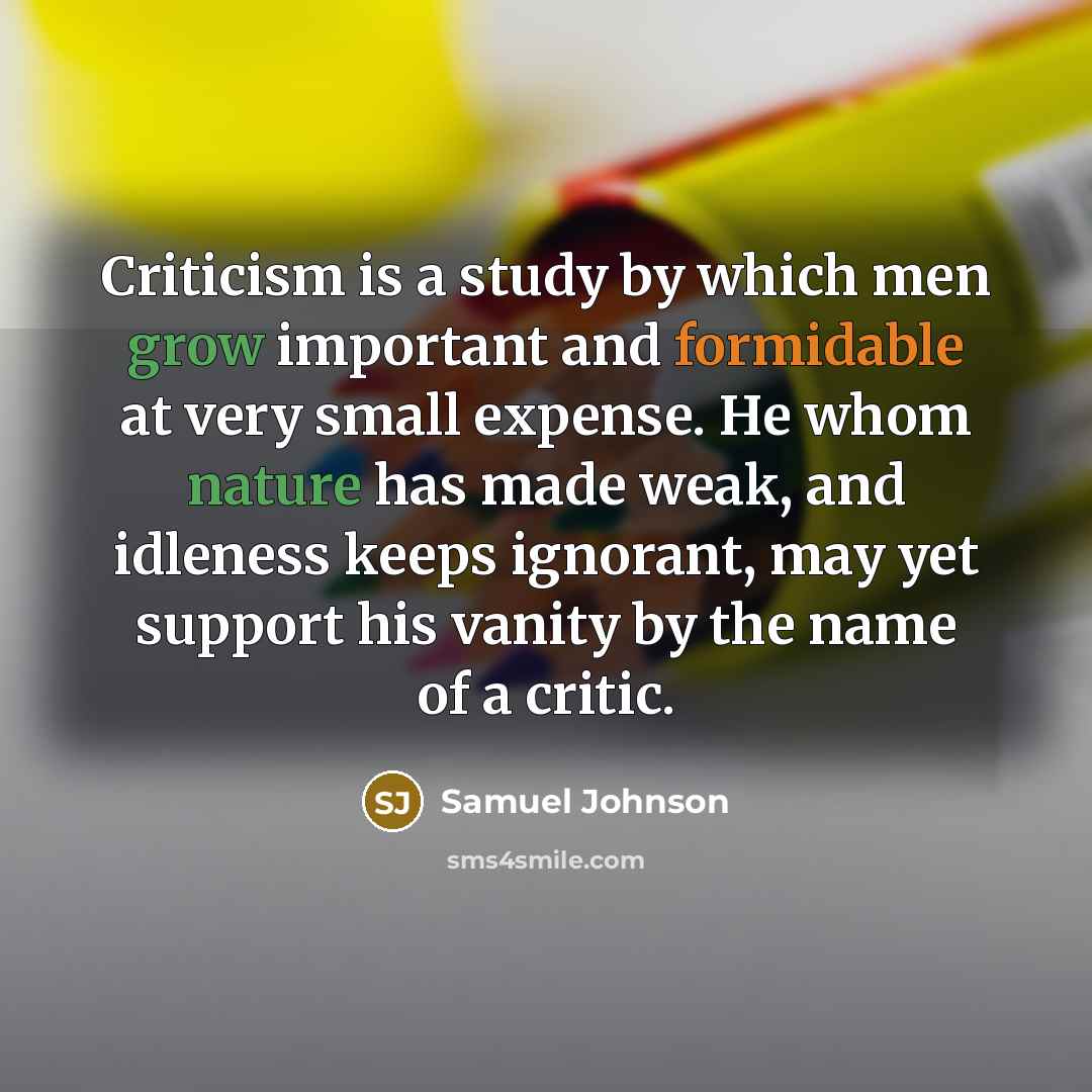 “Criticism is a study by which men grow important and formidable at very small expense. He whom nature has made weak, and idleness keeps ignorant, may yet support his vanity by the name of a critic.” quote by Samuel Johnson