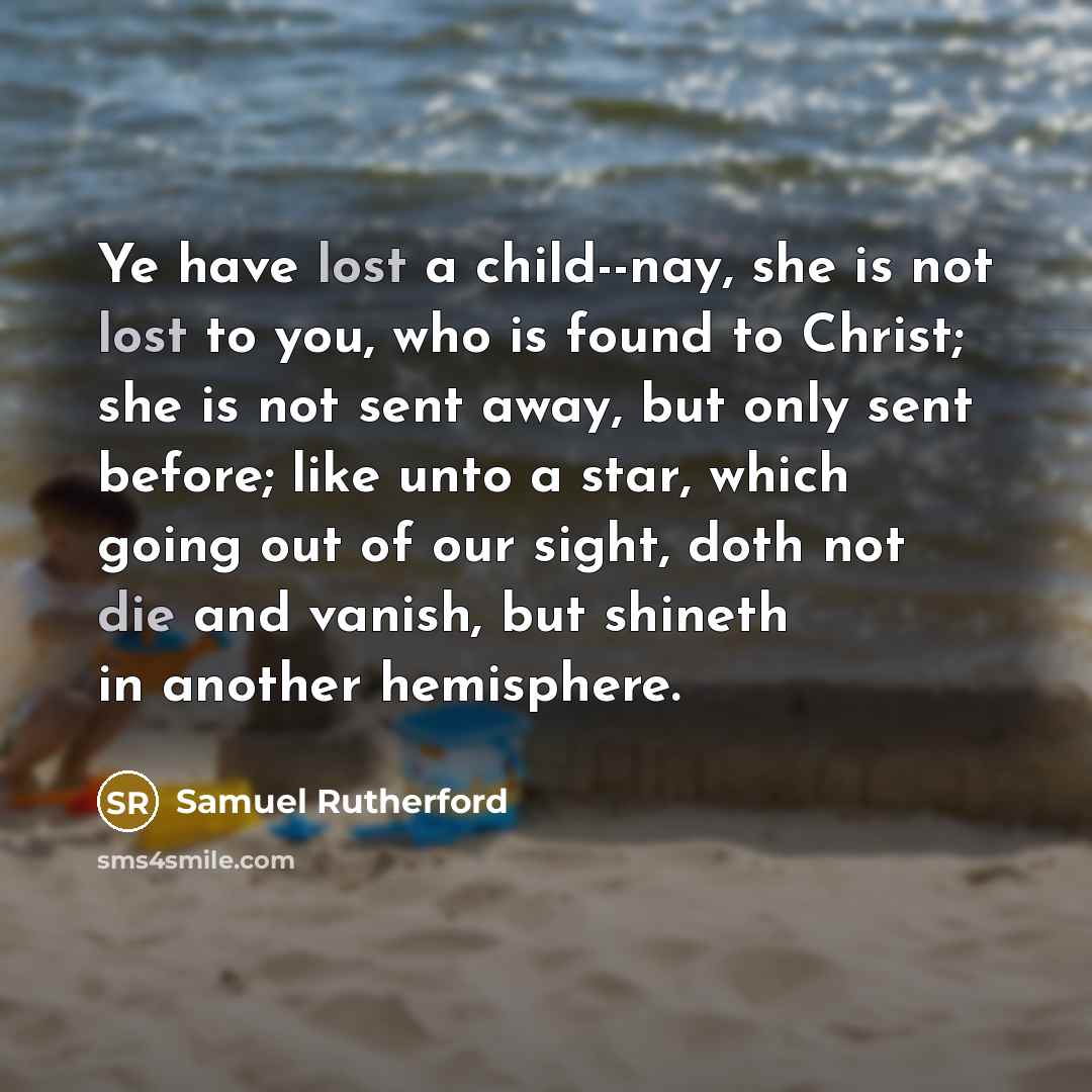 “Ye have lost a child--nay, she is not lost to you, who is found to Christ; she is not sent away, but only sent before; like unto a star, which going out of our sight, doth not die and vanish, but shineth in another hemisphere.” quote by Samuel Rutherford
