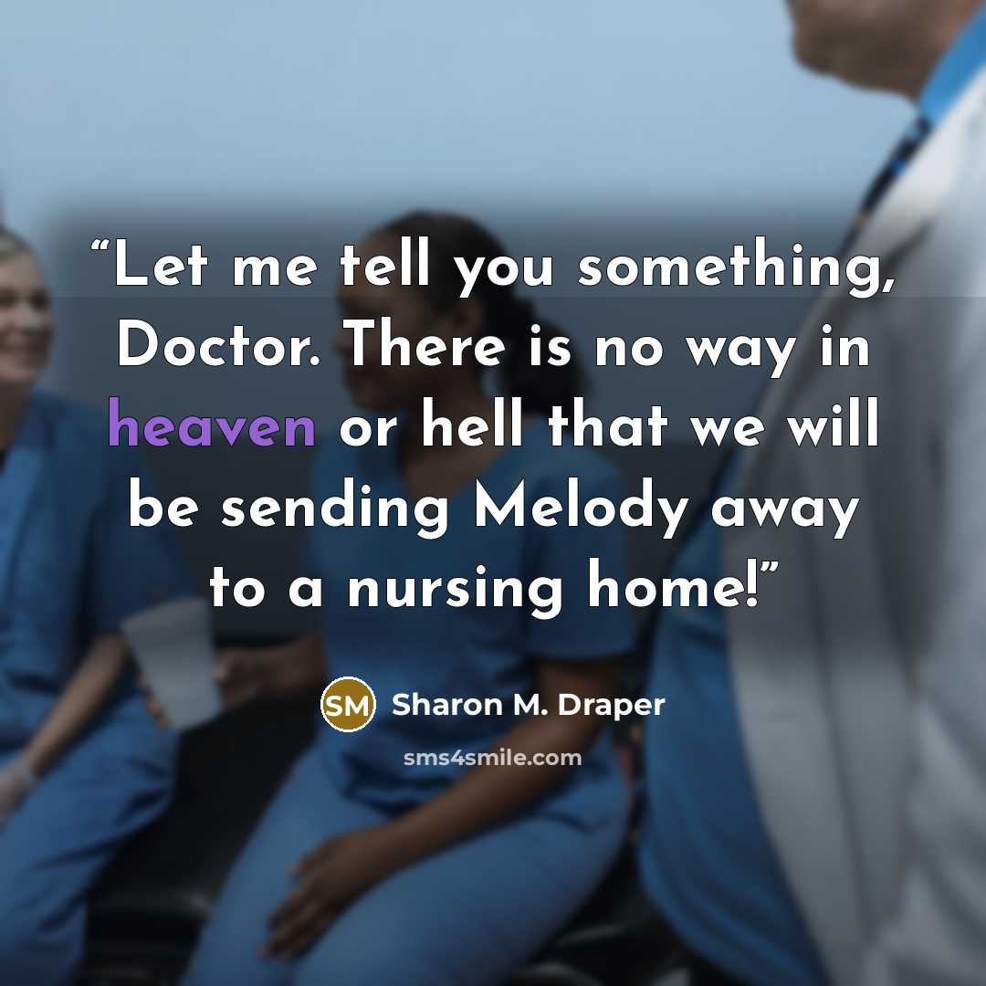 “Let me tell you something, Doctor. There is no way in heaven or hell that we will be sending Melody away to a nursing home!” quote by Sharon M. Draper