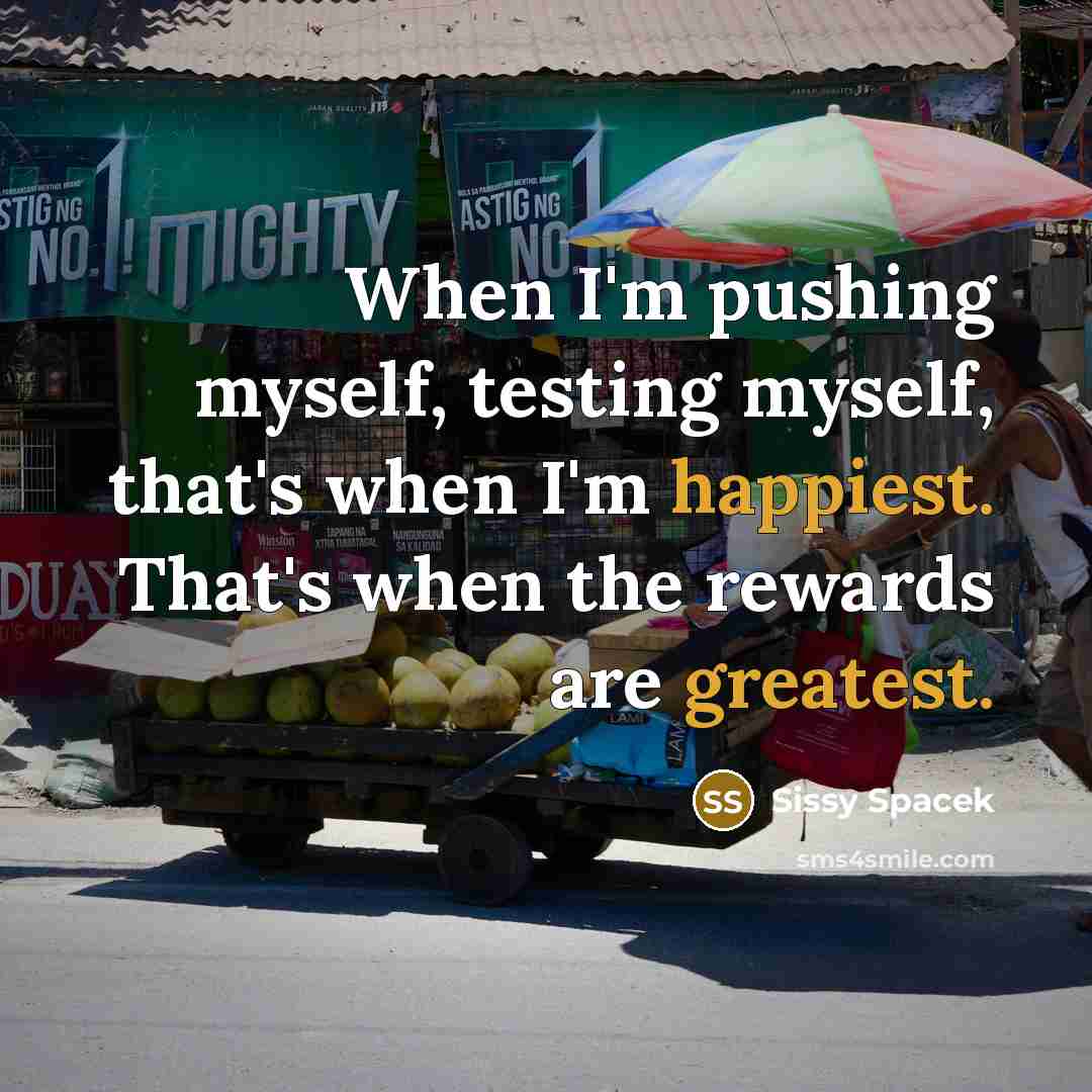 “When I'm pushing myself, testing myself, that's when I'm happiest. That's when the rewards are greatest.” quote by Sissy Spacek