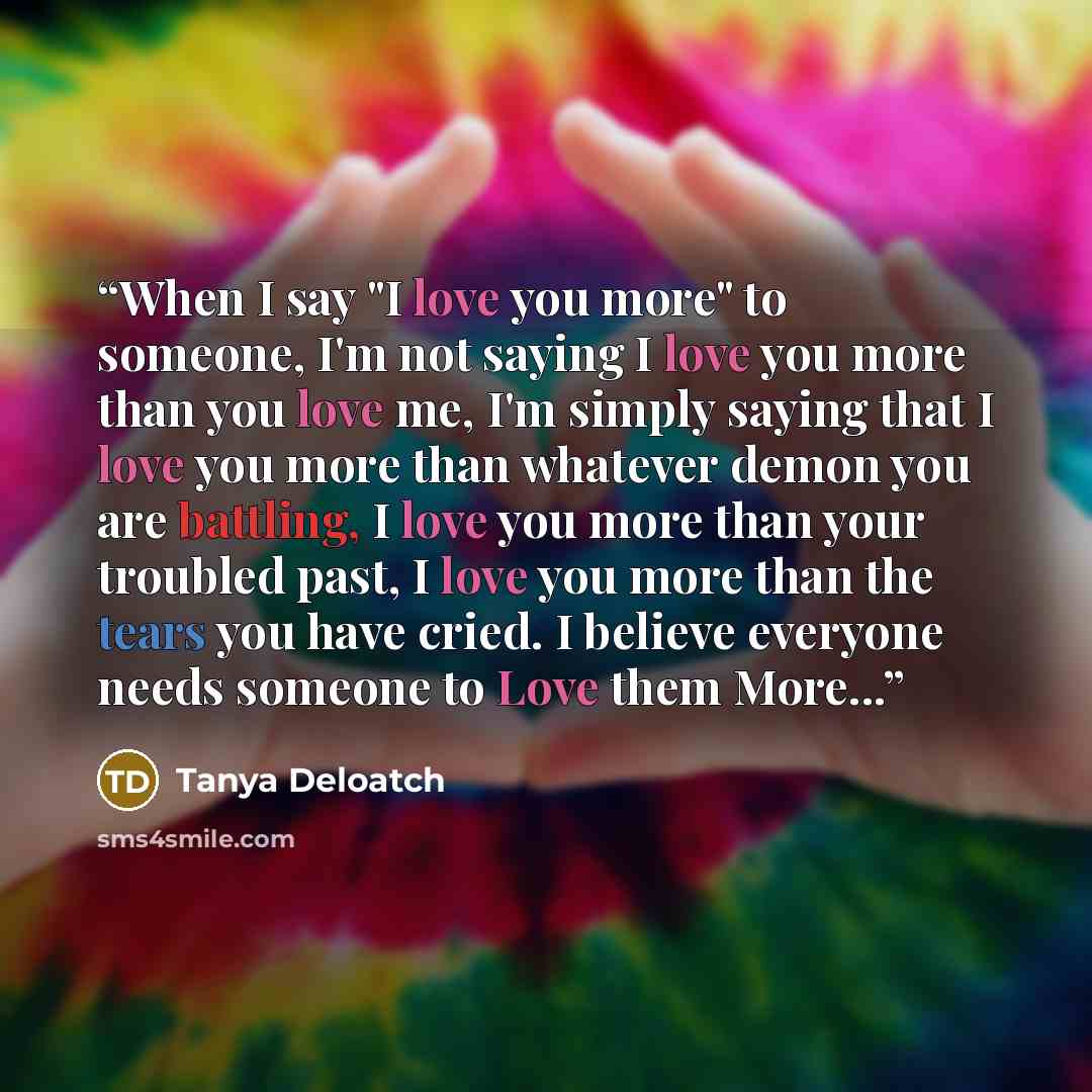 “When I say "I love you more" to someone, I'm not saying I love you more than you love me, I'm simply saying that I love you more than whatever demon you are battling, I love you more than your troubled past, I love you more than the tears you have cried. I believe everyone needs someone to Love…” quote by Tanya Deloatch