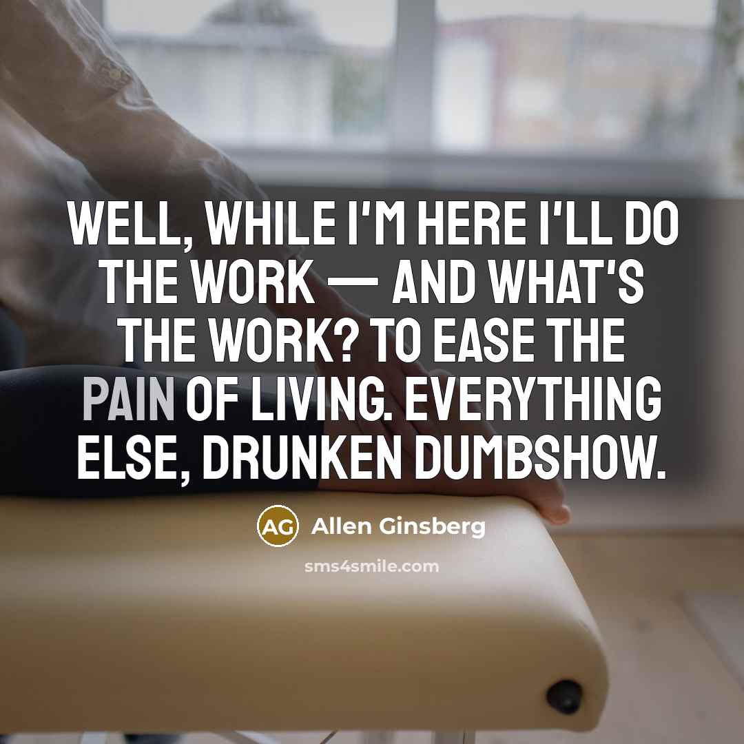 “Well, while I'm here I'll do the work — and what's the work? To ease the pain of living. Everything else, drunken dumbshow.” quote by Allen Ginsberg