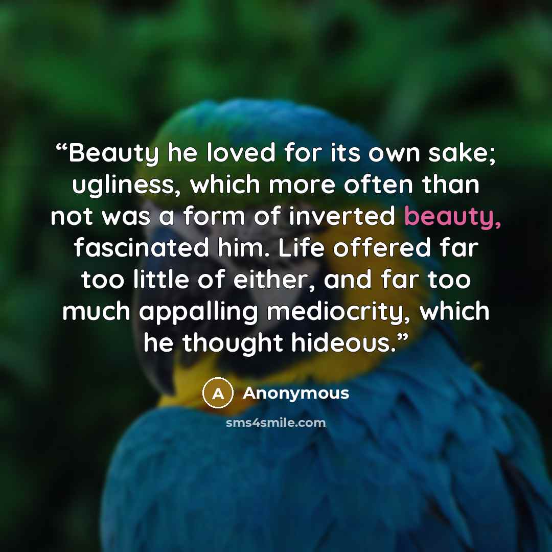 “Beauty he loved for its own sake; ugliness, which more often than not was a form of inverted beauty, fascinated him. Life offered far too little of either, and far too much appalling mediocrity, which he thought hideous.” quote by Anonymous