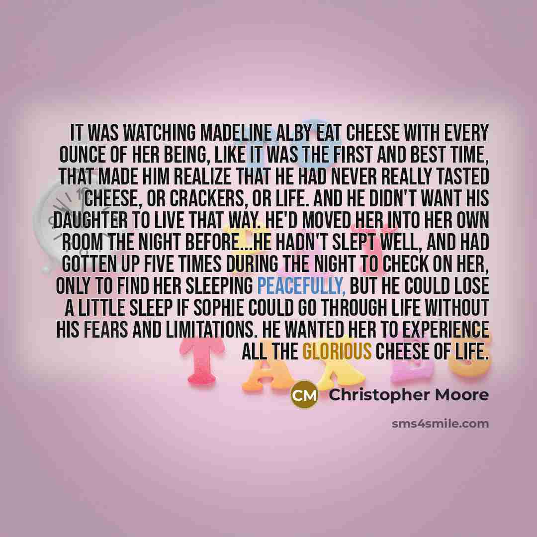 “It was watching Madeline Alby eat cheese with every ounce of her being, like it was the first and best time, that made him realize that he had never really tasted cheese, or crackers, or life. And he didn't want his daughter to live that way. He'd moved her into her own room the night before...He…” quote by Christopher Moore