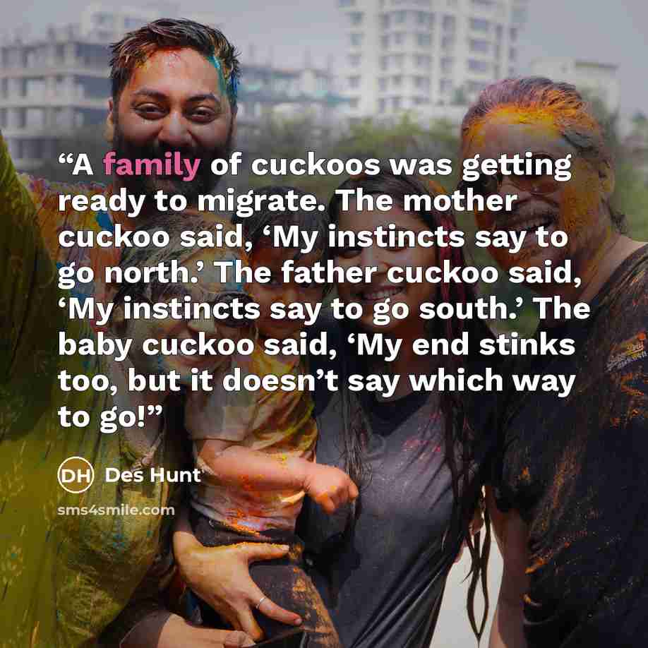 “A family of cuckoos was getting ready to migrate. The mother cuckoo said, ‘My instincts say to go north.’ The father cuckoo said, ‘My instincts say to go south.’ The baby cuckoo said, ‘My end stinks too, but it doesn’t say which way to go!” quote by Des Hunt