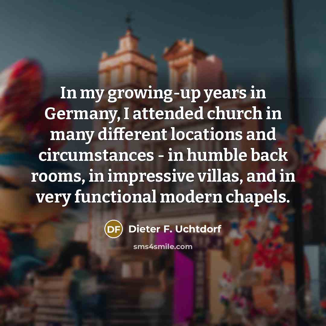 “In my growing-up years in Germany, I attended church in many different locations and circumstances - in humble back rooms, in impressive villas, and in very functional modern chapels.” quote by Dieter F. Uchtdorf