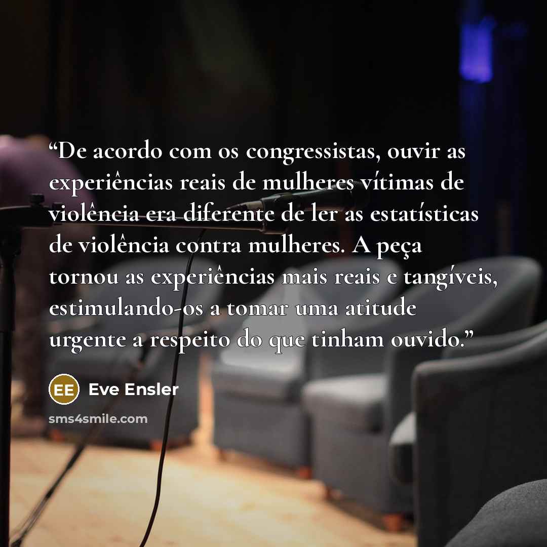 “De acordo com os congressistas, ouvir as experiências reais de mulheres vítimas de violência era diferente de ler as estatísticas de violência contra mulheres. A peça tornou as experiências mais reais e tangíveis, estimulando-os a tomar uma atitude urgente a respeito do que tinham ouvido.” quote by Eve Ensler