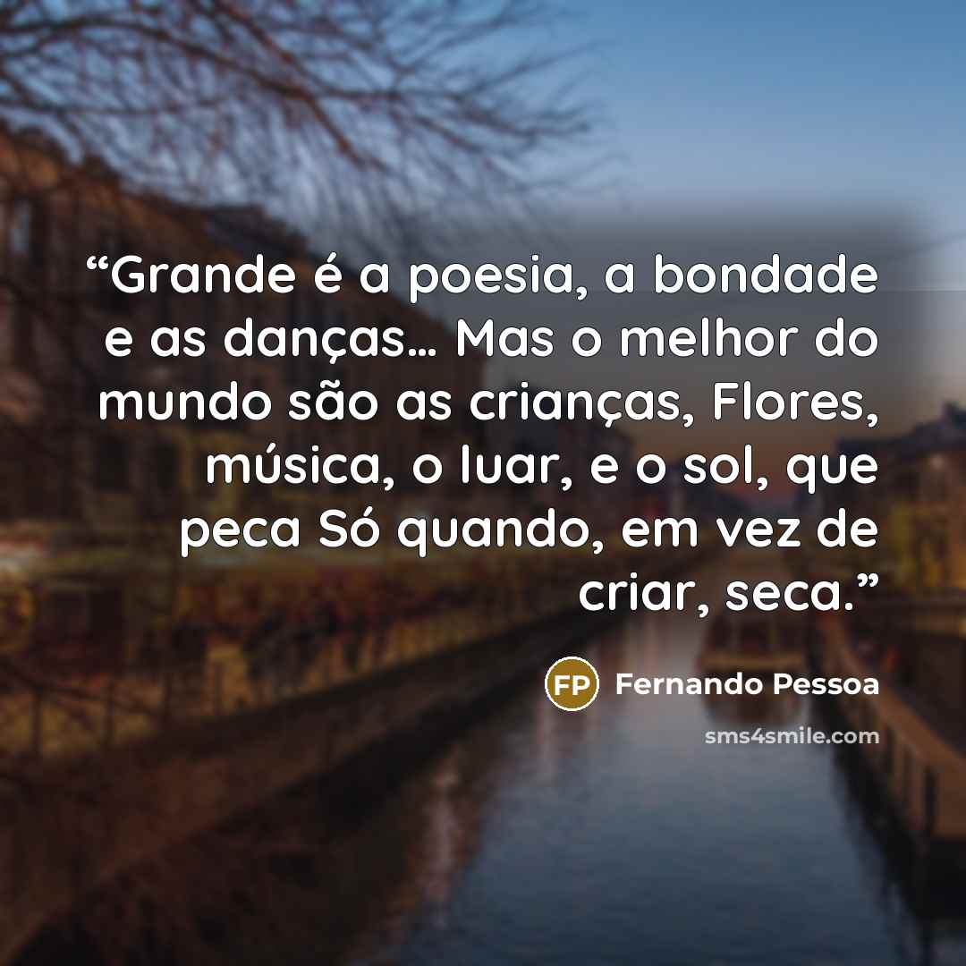 “Grande é a poesia, a bondade e as danças… Mas o melhor do mundo são as crianças, Flores, música, o luar, e o sol, que peca Só quando, em vez de criar, seca.” quote by Fernando Pessoa