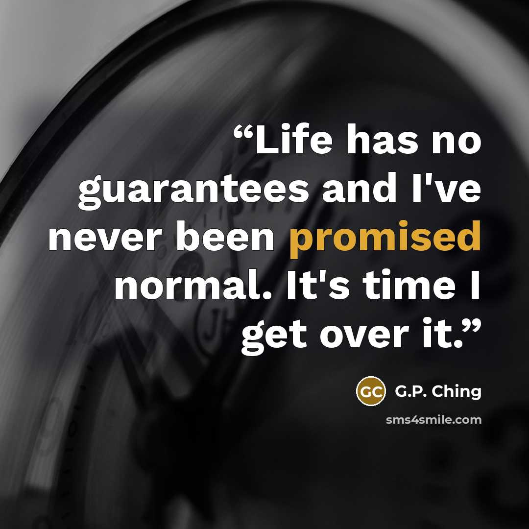 “Life has no guarantees and I've never been promised normal. It's time I get over it.” quote by G.P. Ching