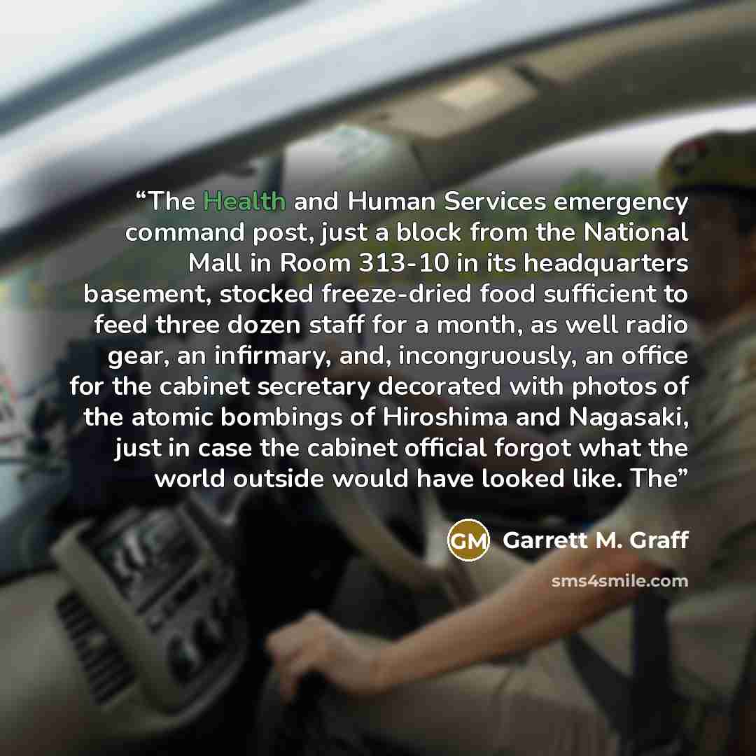 “The Health and Human Services emergency command post, just a block from the National Mall in Room 313-10 in its headquarters basement, stocked freeze-dried food sufficient to feed three dozen staff for a month, as well radio gear, an infirmary, and, incongruously, an office for the cabinet…” quote by Garrett M. Graff