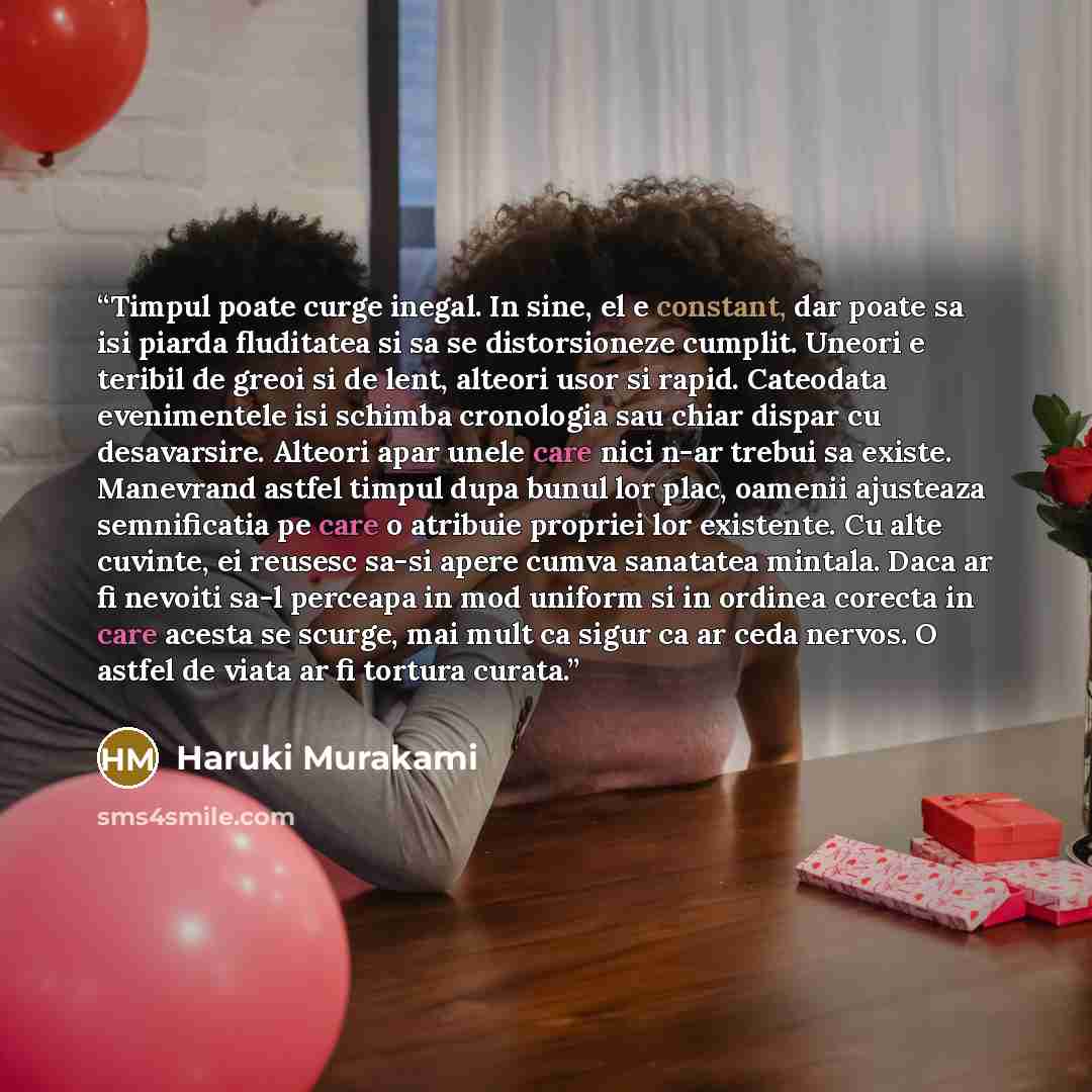 “Timpul poate curge inegal. In sine, el e constant, dar poate sa isi piarda fluditatea si sa se distorsioneze cumplit. Uneori e teribil de greoi si de lent, alteori usor si rapid. Cateodata evenimentele isi schimba cronologia sau chiar dispar cu desavarsire. Alteori apar unele care nici n-ar trebui…” quote by Haruki Murakami