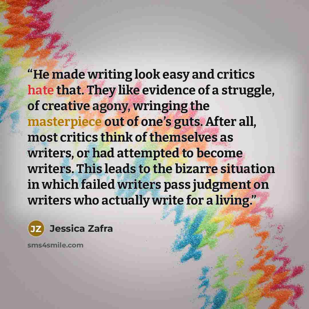 “He made writing look easy and critics hate that. They like evidence of a struggle, of creative agony, wringing the masterpiece out of one’s guts. After all, most critics think of themselves as writers, or had attempted to become writers. This leads to the bizarre situation in which failed writers…” quote by Jessica Zafra
