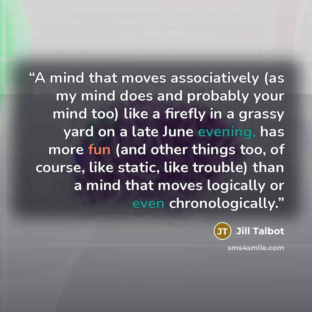 “A mind that moves associatively (as my mind does and probably your mind too) like a firefly in a grassy yard on a late June evening, has more fun (and other things too, of course, like static, like trouble) than a mind that moves logically or even chronologically.” quote by Jill Talbot