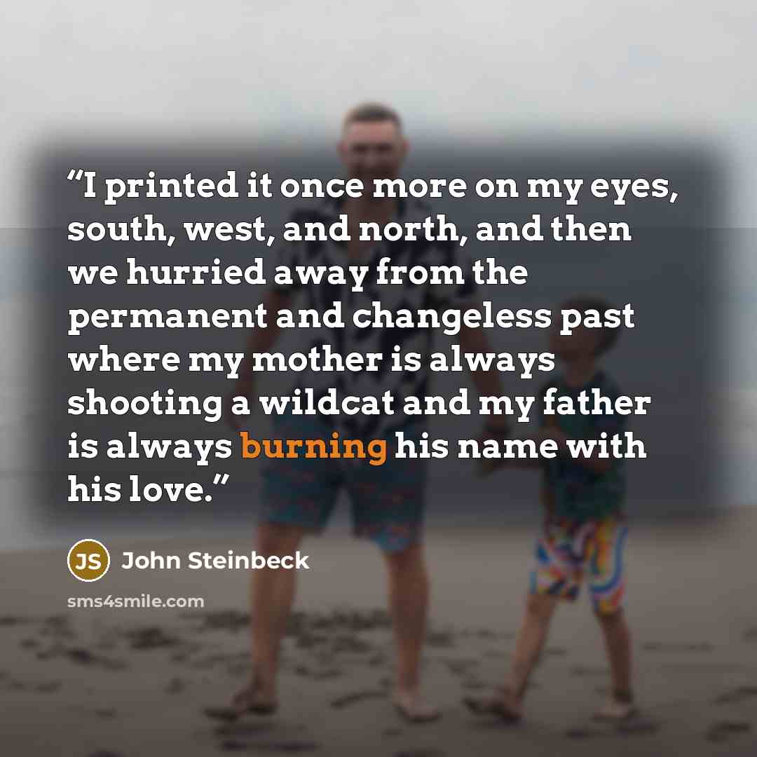 “I printed it once more on my eyes, south, west, and north, and then we hurried away from the permanent and changeless past where my mother is always shooting a wildcat and my father is always burning his name with his love.” quote by John Steinbeck