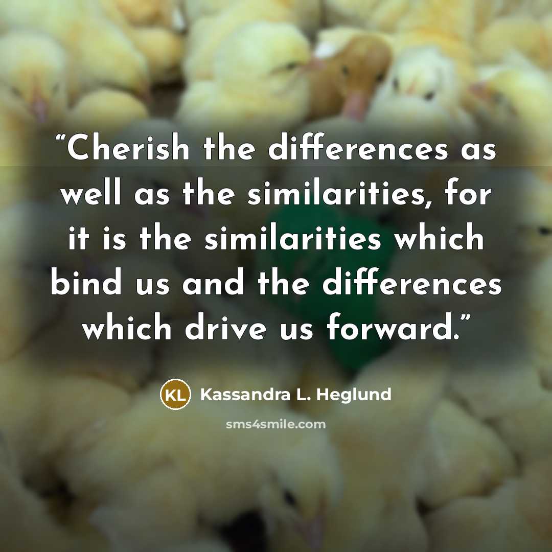“Cherish the differences as well as the similarities, for it is the similarities which bind us and the differences which drive us forward.” quote by Kassandra L. Heglund