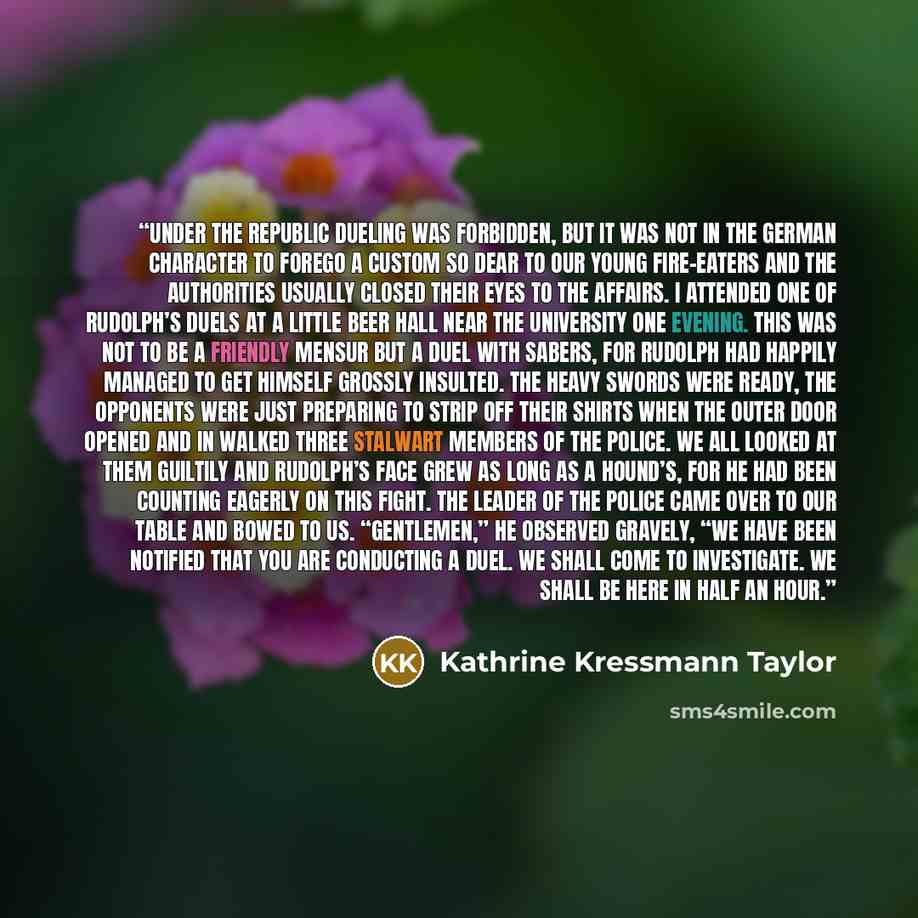 “Under the Republic dueling was forbidden, but it was not in the German character to forego a custom so dear to our young fire-eaters and the authorities usually closed their eyes to the affairs. I attended one of Rudolph’s duels at a little beer hall near the university one evening. This was not…” quote by Kathrine Kressmann Taylor