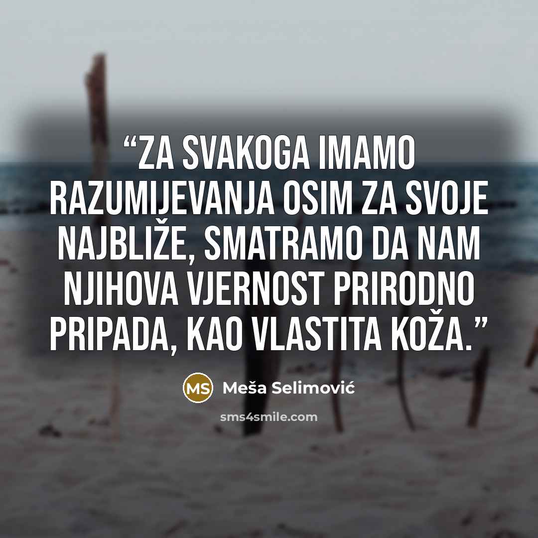 “Za svakoga imamo razumijevanja osim za svoje najbliže, smatramo da nam njihova vjernost prirodno pripada, kao vlastita koža.” quote by Meša Selimović