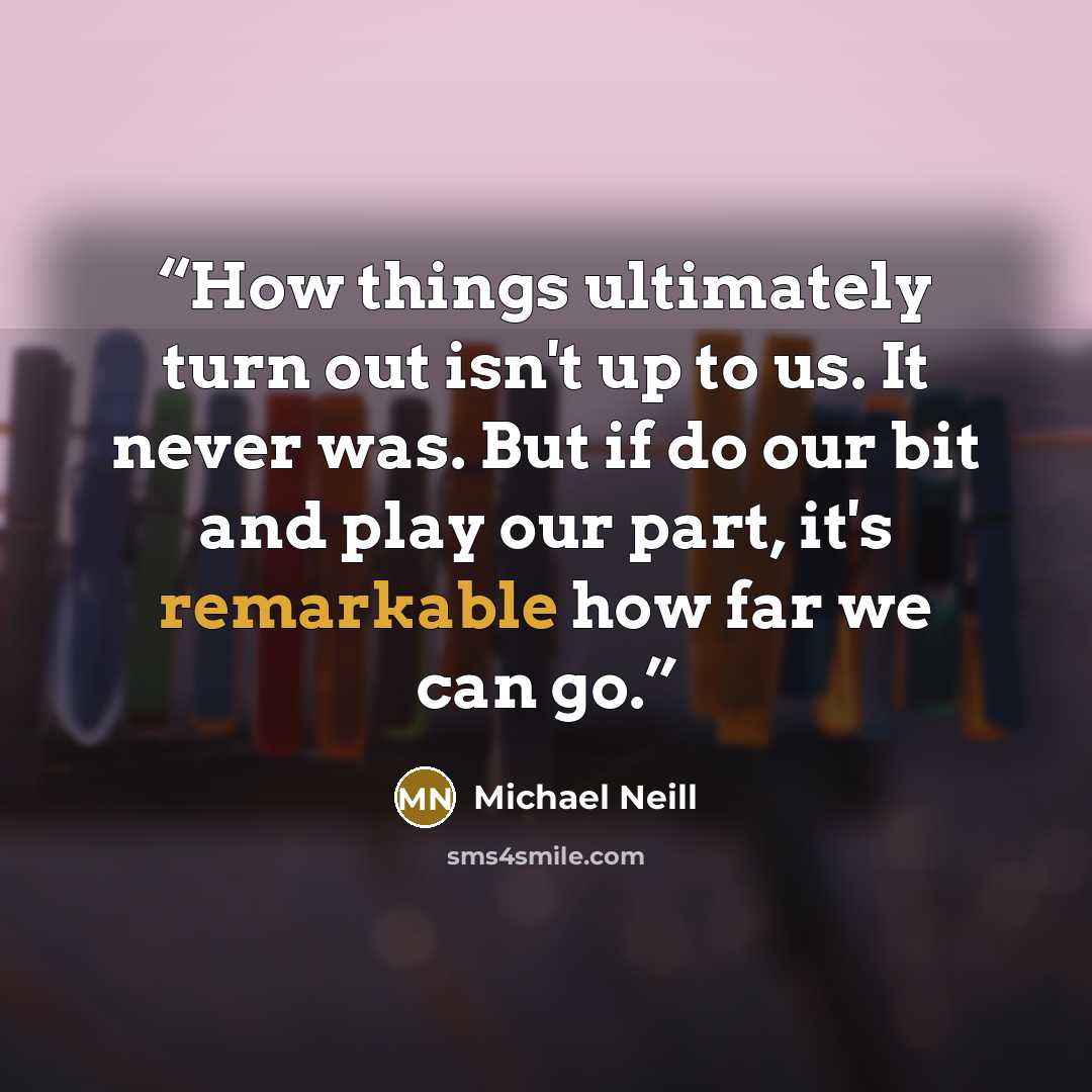 “How things ultimately turn out isn't up to us. It never was. But if do our bit and play our part, it's remarkable how far we can go.” quote by Michael Neill