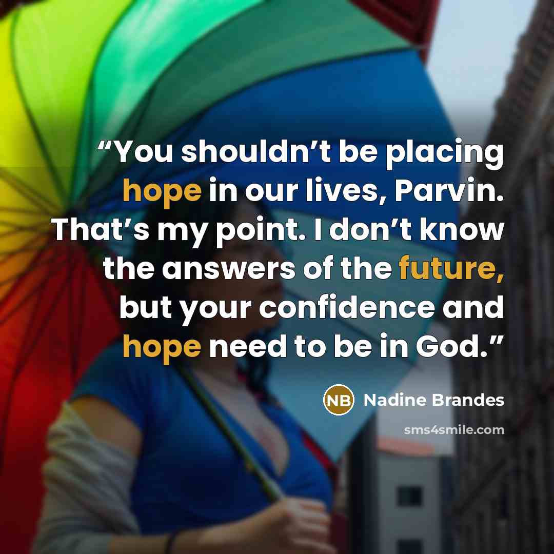 “You shouldn’t be placing hope in our lives, Parvin. That’s my point. I don’t know the answers of the future, but your confidence and hope need to be in God.” quote by Nadine Brandes
