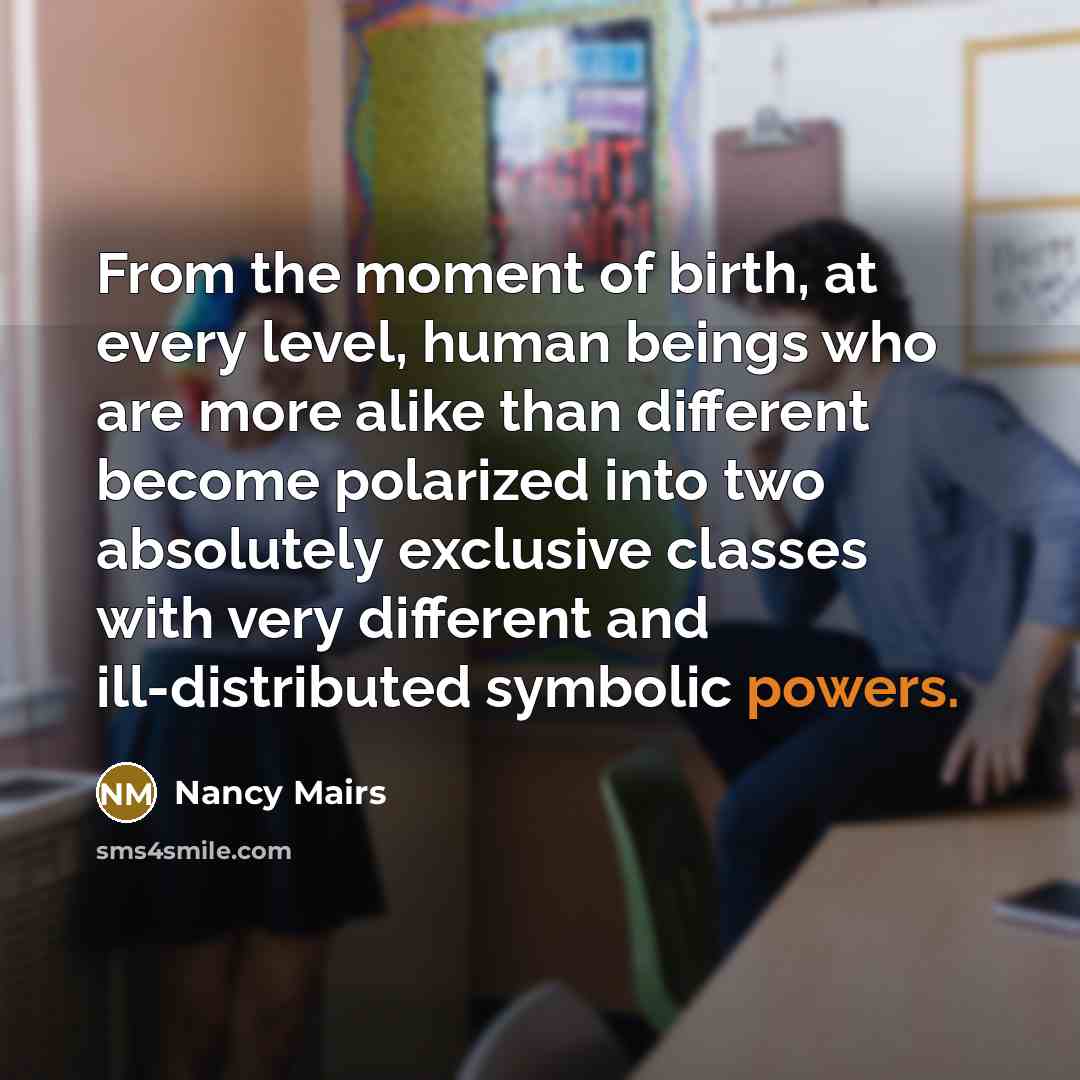 “From the moment of birth, at every level, human beings who are more alike than different become polarized into two absolutely exclusive classes with very different and ill-distributed symbolic powers.” quote by Nancy Mairs