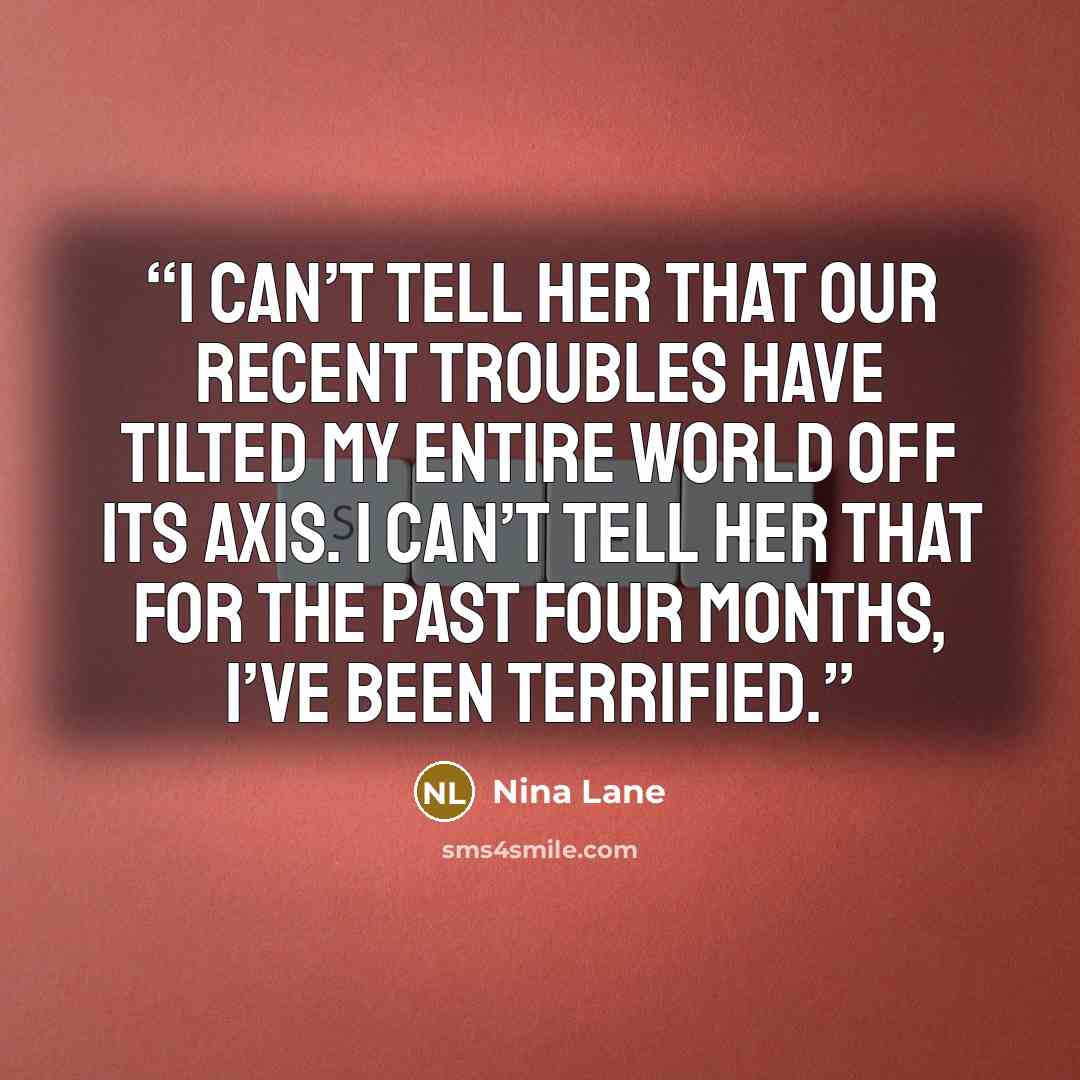 “I can’t tell her that our recent troubles have tilted my entire world off its axis. I can’t tell her that for the past four months, I’ve been terrified.” quote by Nina Lane