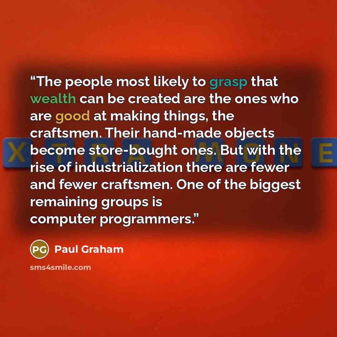 “The people most likely to grasp that wealth can be created are the ones who are good at making things, the craftsmen. Their hand-made objects become store-bought ones. But with the rise of industrialization there are fewer and fewer craftsmen. One of the biggest remaining groups is computer…” quote by Paul Graham