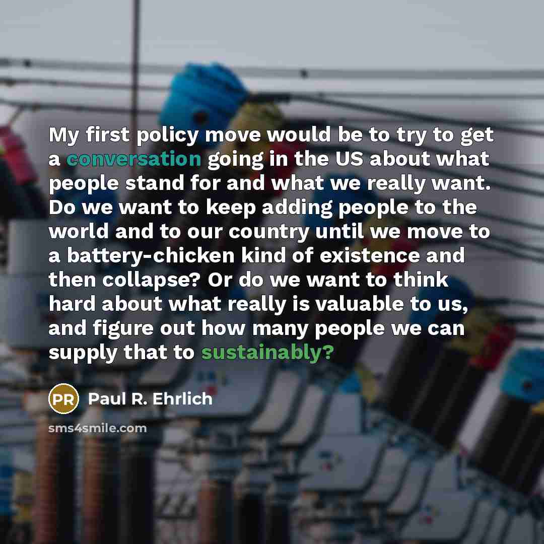 “My first policy move would be to try to get a conversation going in the US about what people stand for and what we really want. Do we want to keep adding people to the world and to our country until we move to a battery-chicken kind of existence and then collapse? Or do we want to think hard about…” quote by Paul R. Ehrlich