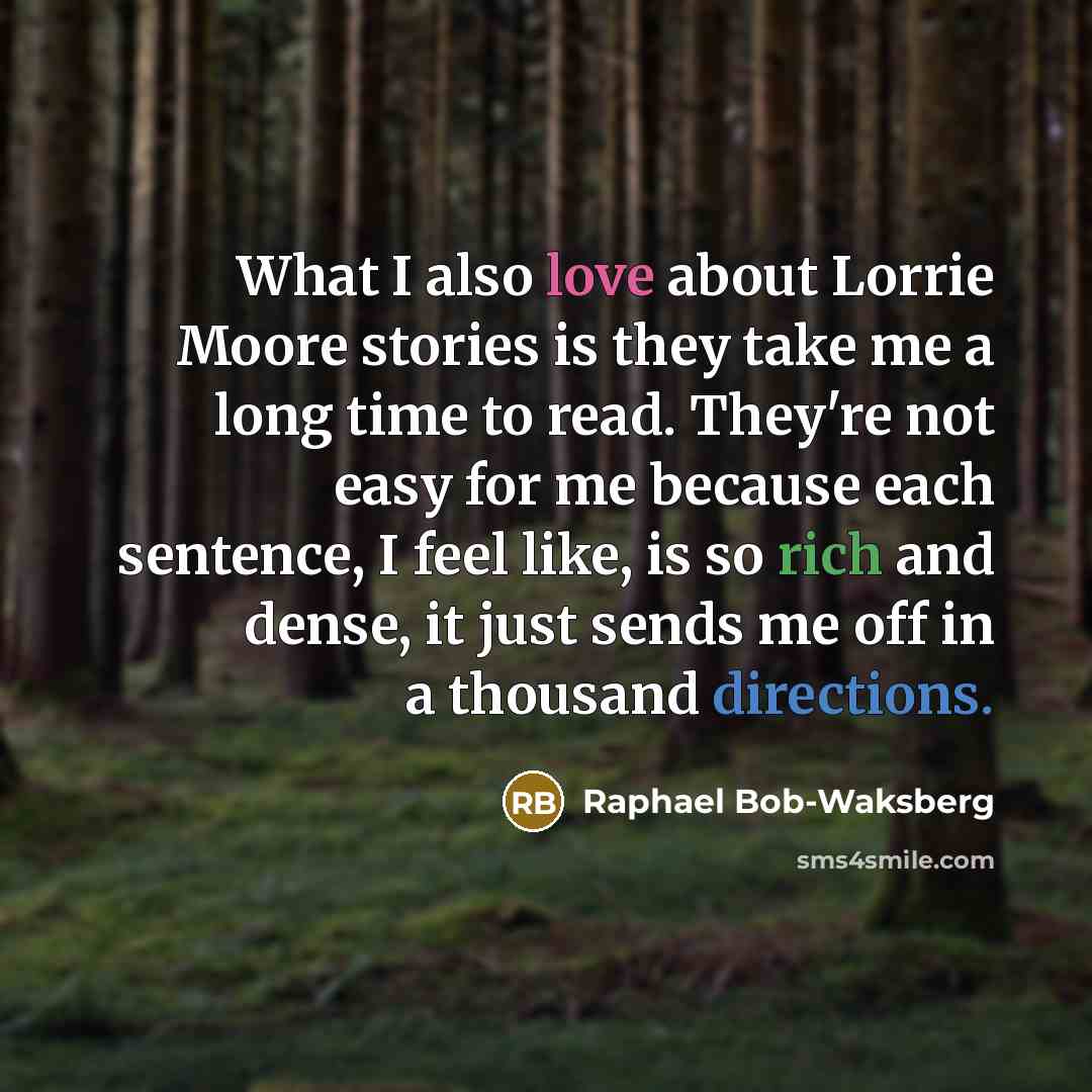 “What I also love about Lorrie Moore stories is they take me a long time to read. They're not easy for me because each sentence, I feel like, is so rich and dense, it just sends me off in a thousand directions.” quote by Raphael Bob-Waksberg