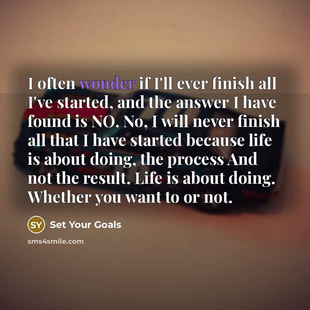 “I often wonder if I'll ever finish all I've started, and the answer I have found is NO. No, I will never finish all that I have started because life is about doing, the process And not the result. Life is about doing. Whether you want to or not.” quote by Set Your Goals