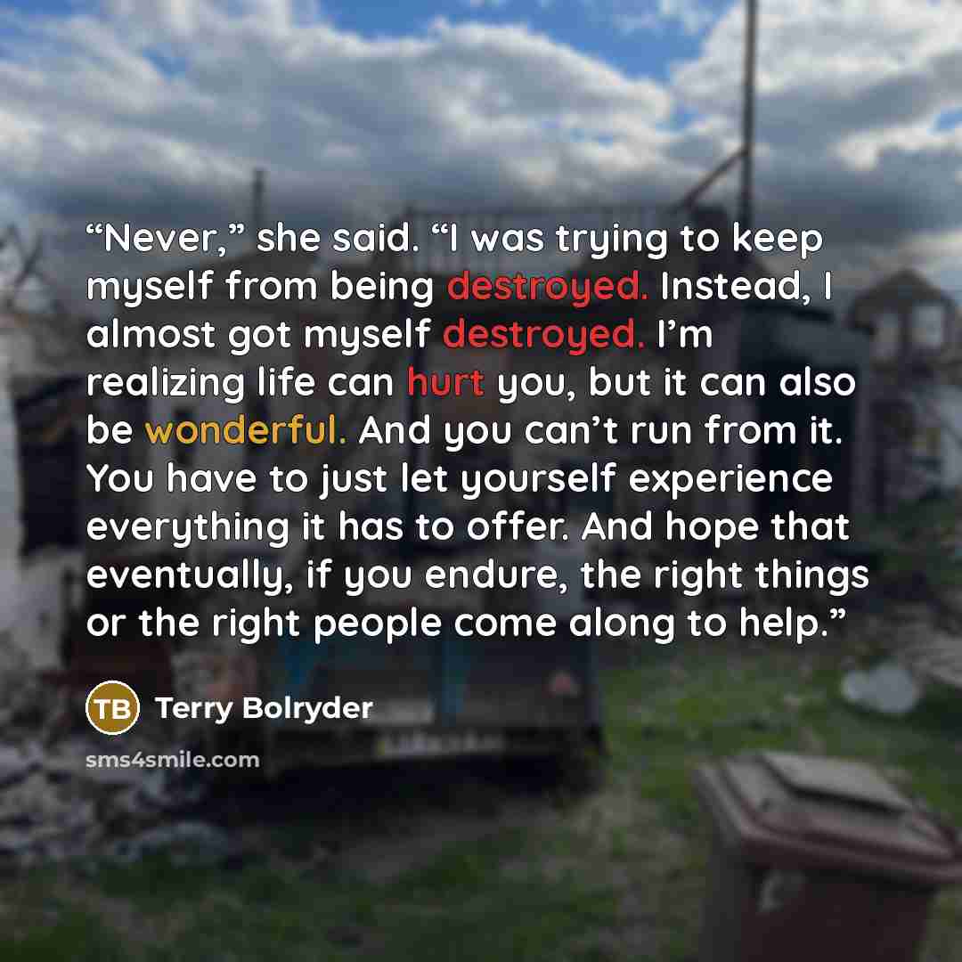 “Never,” she said. “I was trying to keep myself from being destroyed. Instead, I almost got myself destroyed. I’m realizing life can hurt you, but it can also be wonderful. And you can’t run from it. You have to just let yourself experience everything it has to offer. And hope that eventually, if…” quote by Terry Bolryder
