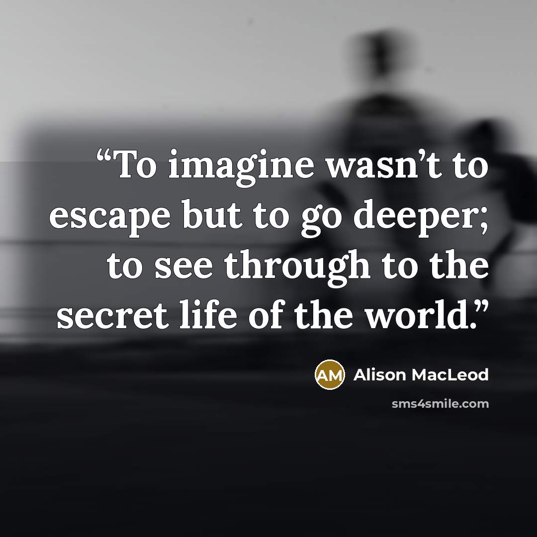 “To imagine wasn’t to escape but to go deeper; to see through to the secret life of the world.” quote by Alison MacLeod
