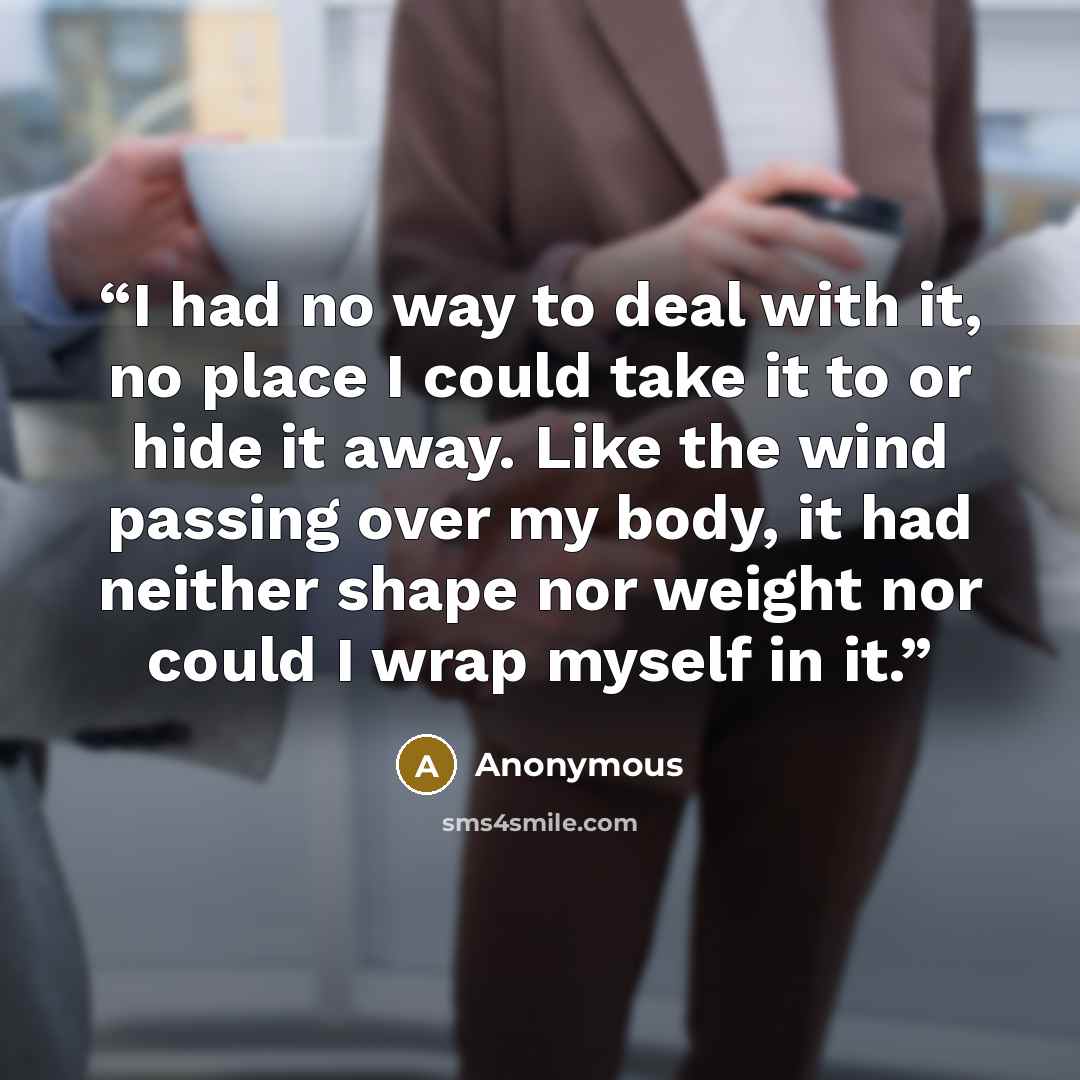 “I had no way to deal with it, no place I could take it to or hide it away. Like the wind passing over my body, it had neither shape nor weight nor could I wrap myself in it.” quote by Anonymous