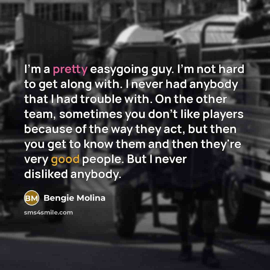 “I'm a pretty easygoing guy. I'm not hard to get along with. I never had anybody that I had trouble with. On the other team, sometimes you don't like players because of the way they act, but then you get to know them and then they're very good people. But I never disliked anybody.” quote by Bengie Molina