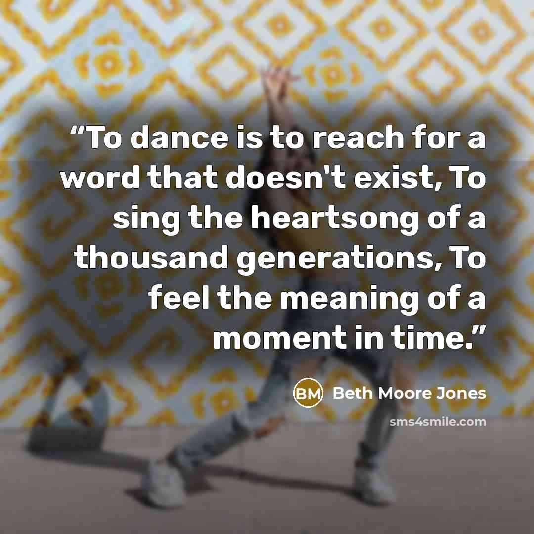 “To dance is to reach for a word that doesn't exist, To sing the heartsong of a thousand generations, To feel the meaning of a moment in time.” quote by Beth Moore Jones