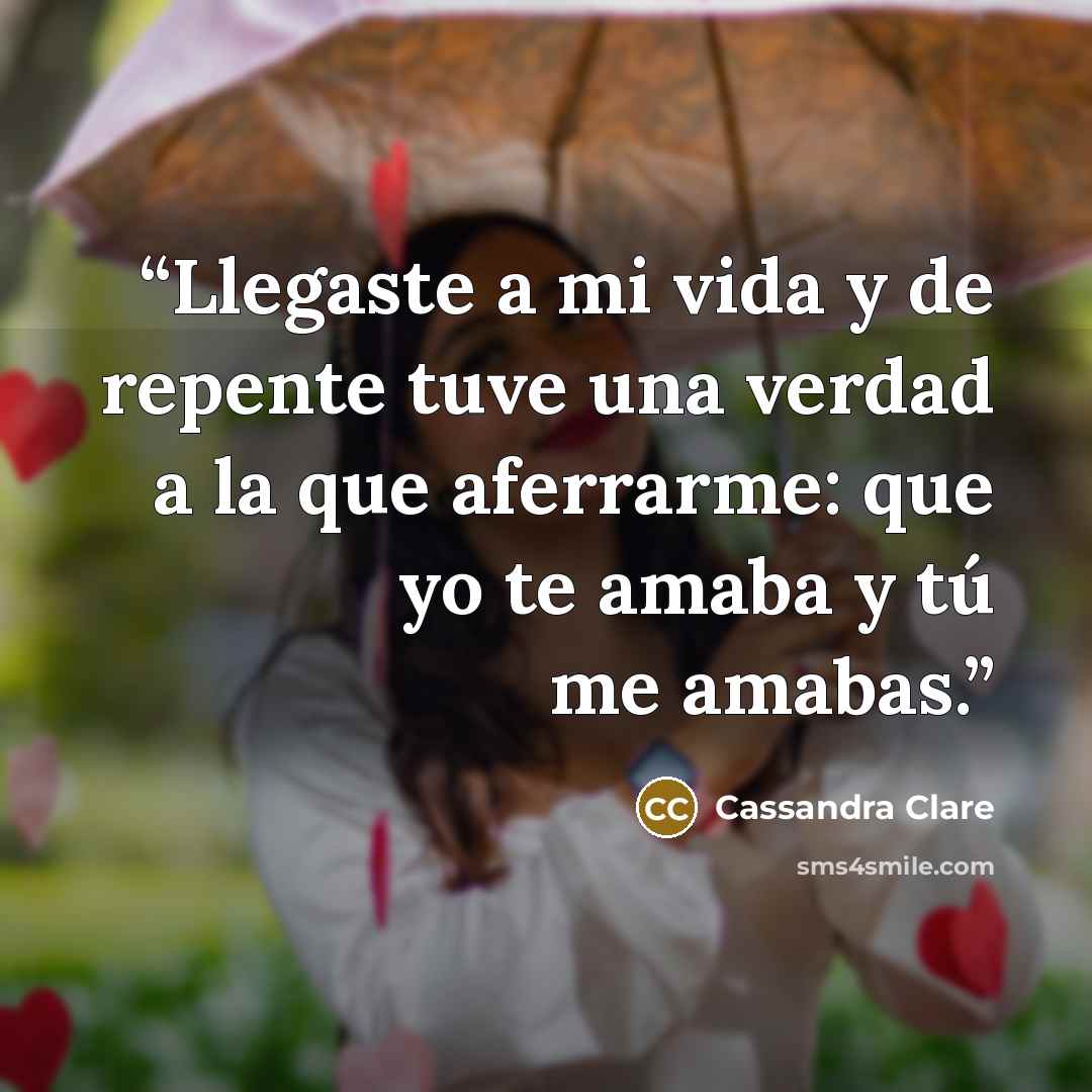 “Llegaste a mi vida y de repente tuve una verdad a la que aferrarme: que yo te amaba y tú me amabas.” quote by Cassandra Clare
