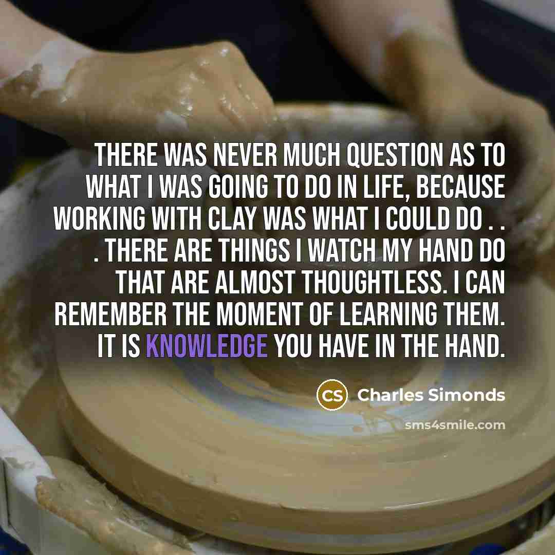 “There was never much question as to what I was going to do in life, because working with clay was what I could do . . . there are things I watch my hand do that are almost thoughtless. I can remember the moment of learning them. It is knowledge you have in the hand.” quote by Charles Simonds