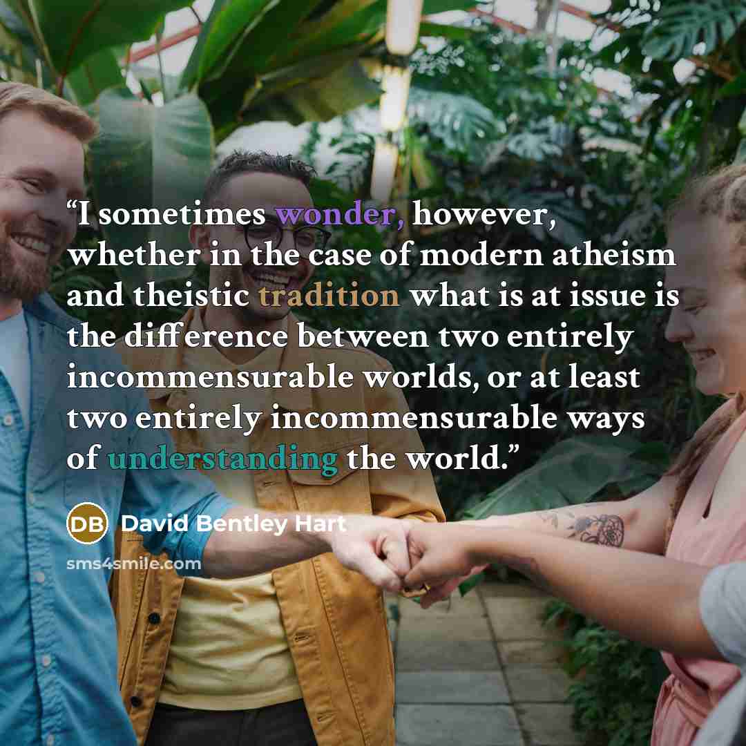 “I sometimes wonder, however, whether in the case of modern atheism and theistic tradition what is at issue is the difference between two entirely incommensurable worlds, or at least two entirely incommensurable ways of understanding the world.” quote by David Bentley Hart