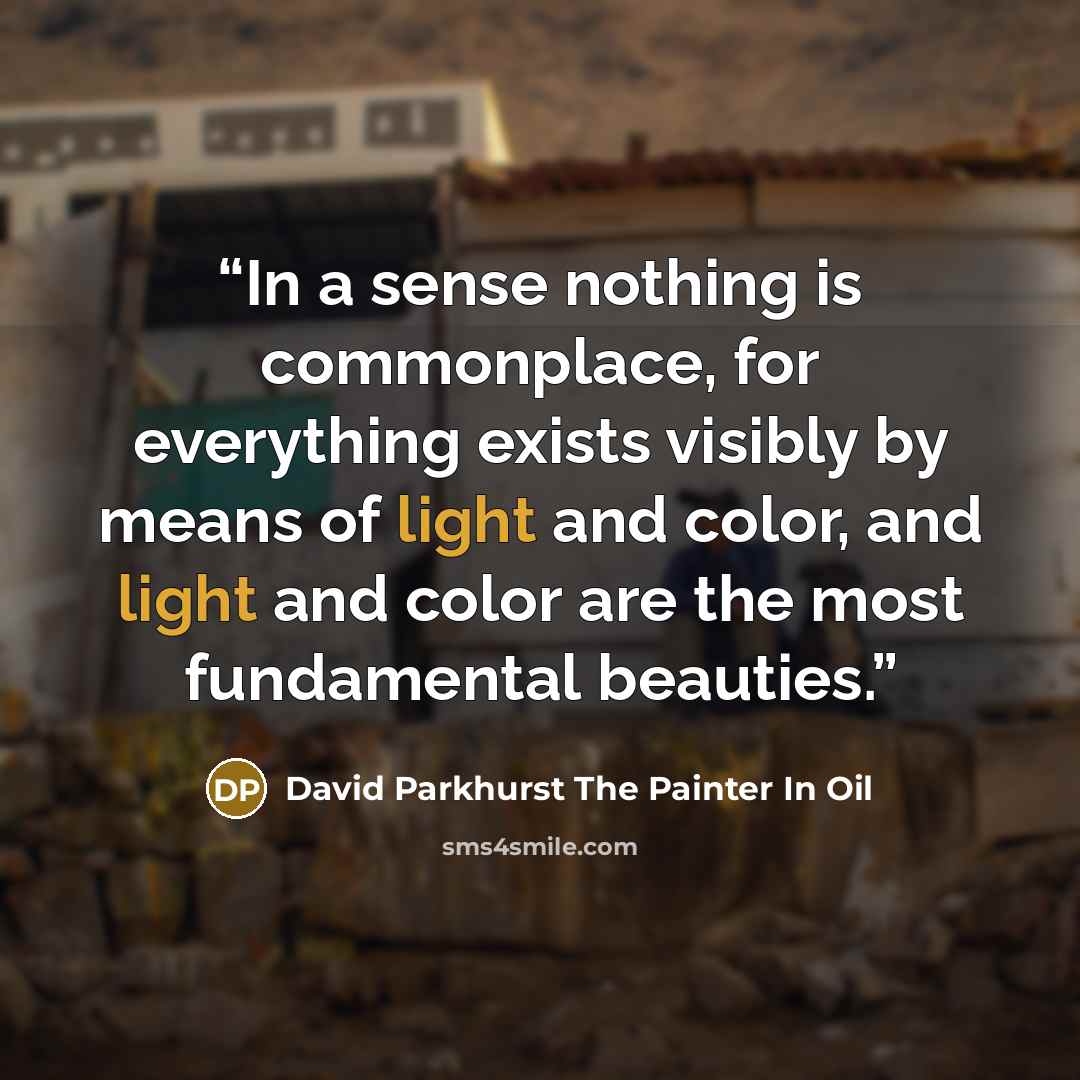 “In a sense nothing is commonplace, for everything exists visibly by means of light and color, and light and color are the most fundamental beauties.” quote by David Parkhurst The Painter In Oil