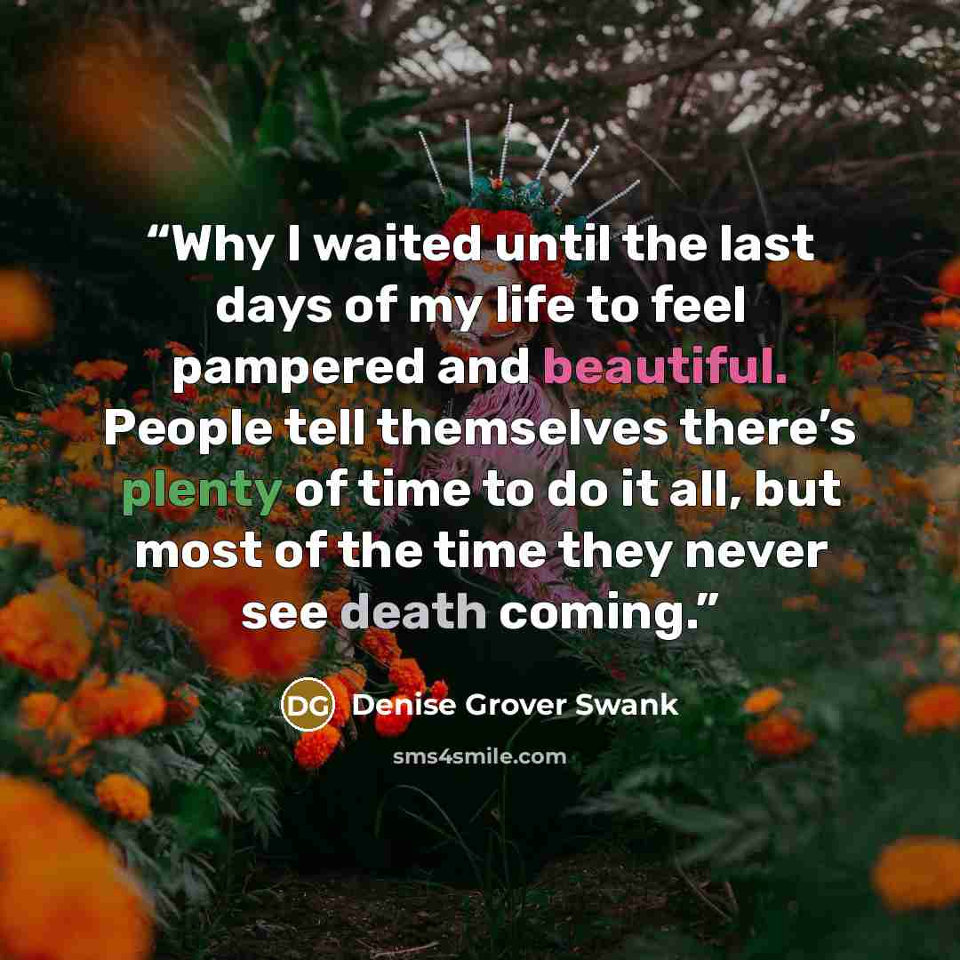 “Why I waited until the last days of my life to feel pampered and beautiful. People tell themselves there’s plenty of time to do it all, but most of the time they never see death coming.” quote by Denise Grover Swank