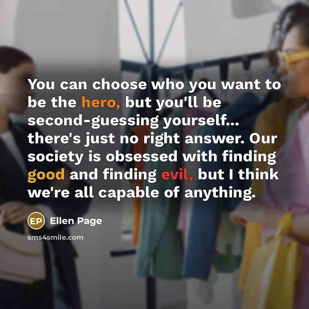 “You can choose who you want to be the hero, but you'll be second-guessing yourself... there's just no right answer. Our society is obsessed with finding good and finding evil, but I think we're all capable of anything.” quote by Ellen Page