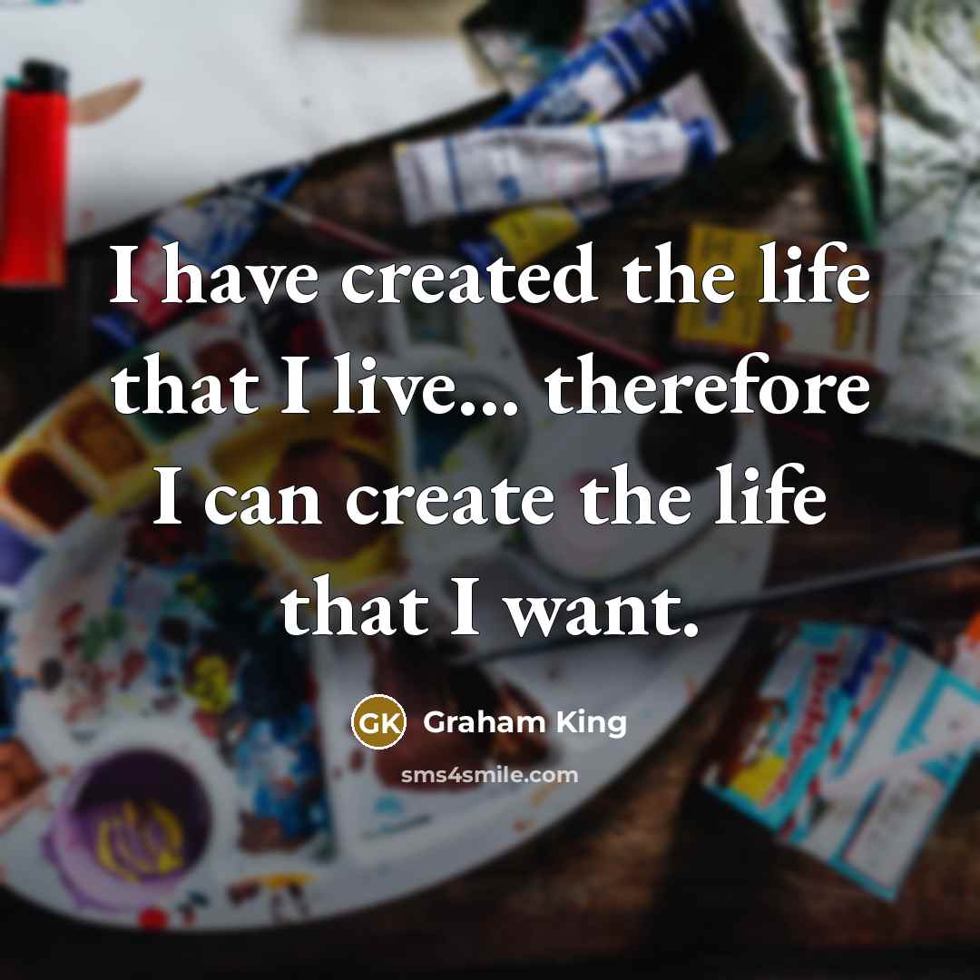 “I have created the life that I live... therefore I can create the life that I want.” quote by Graham King
