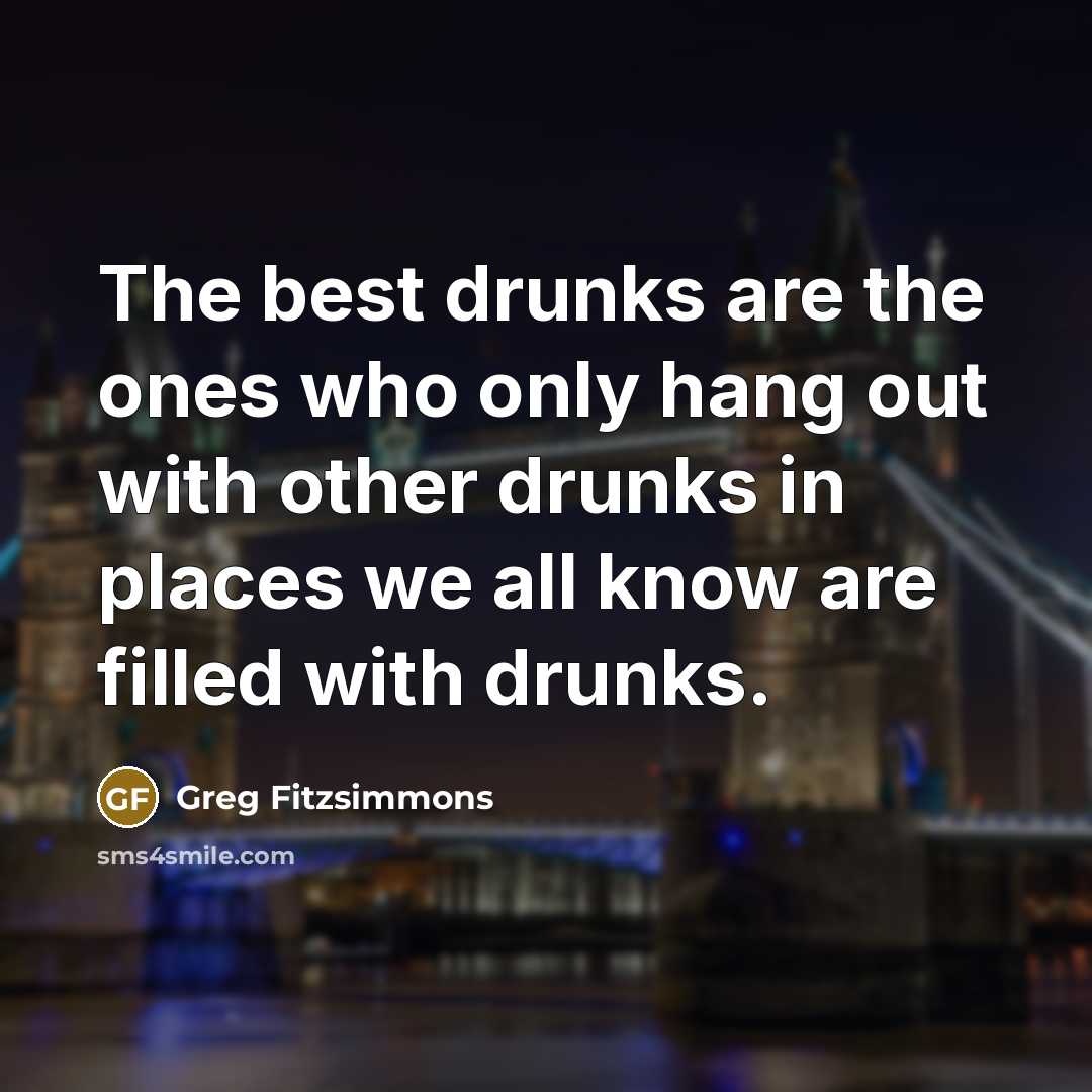“The best drunks are the ones who only hang out with other drunks in places we all know are filled with drunks.” quote by Greg Fitzsimmons