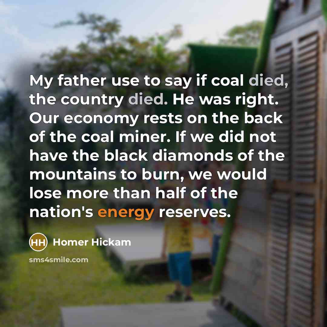 “My father use to say if coal died, the country died. He was right. Our economy rests on the back of the coal miner. If we did not have the black diamonds of the mountains to burn, we would lose more than half of the nation's energy reserves.” quote by Homer Hickam