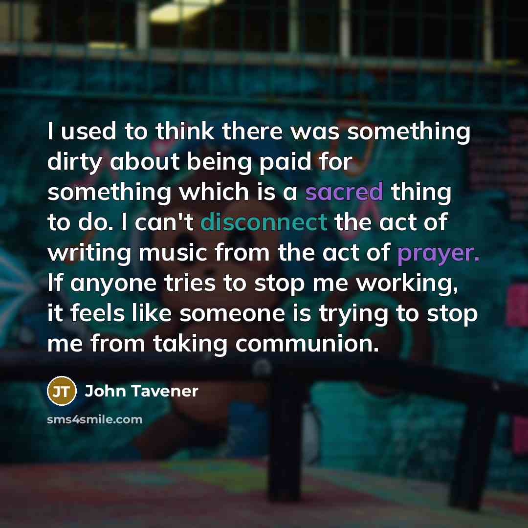 “I used to think there was something dirty about being paid for something which is a sacred thing to do. I can't disconnect the act of writing music from the act of prayer. If anyone tries to stop me working, it feels like someone is trying to stop me from taking communion.” quote by John Tavener