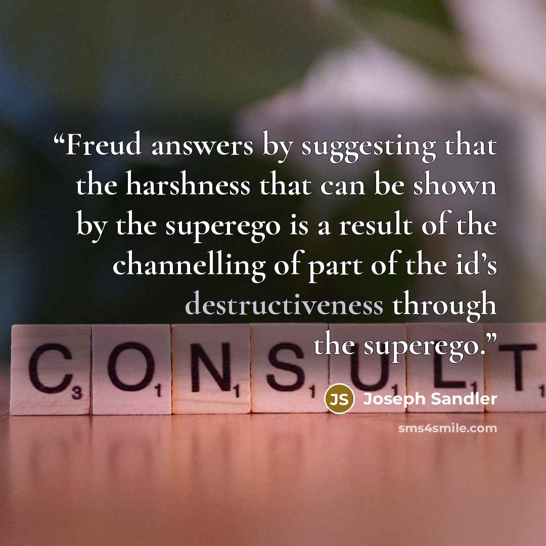 “Freud answers by suggesting that the harshness that can be shown by the superego is a result of the channelling of part of the id’s destructiveness through the superego.” quote by Joseph Sandler