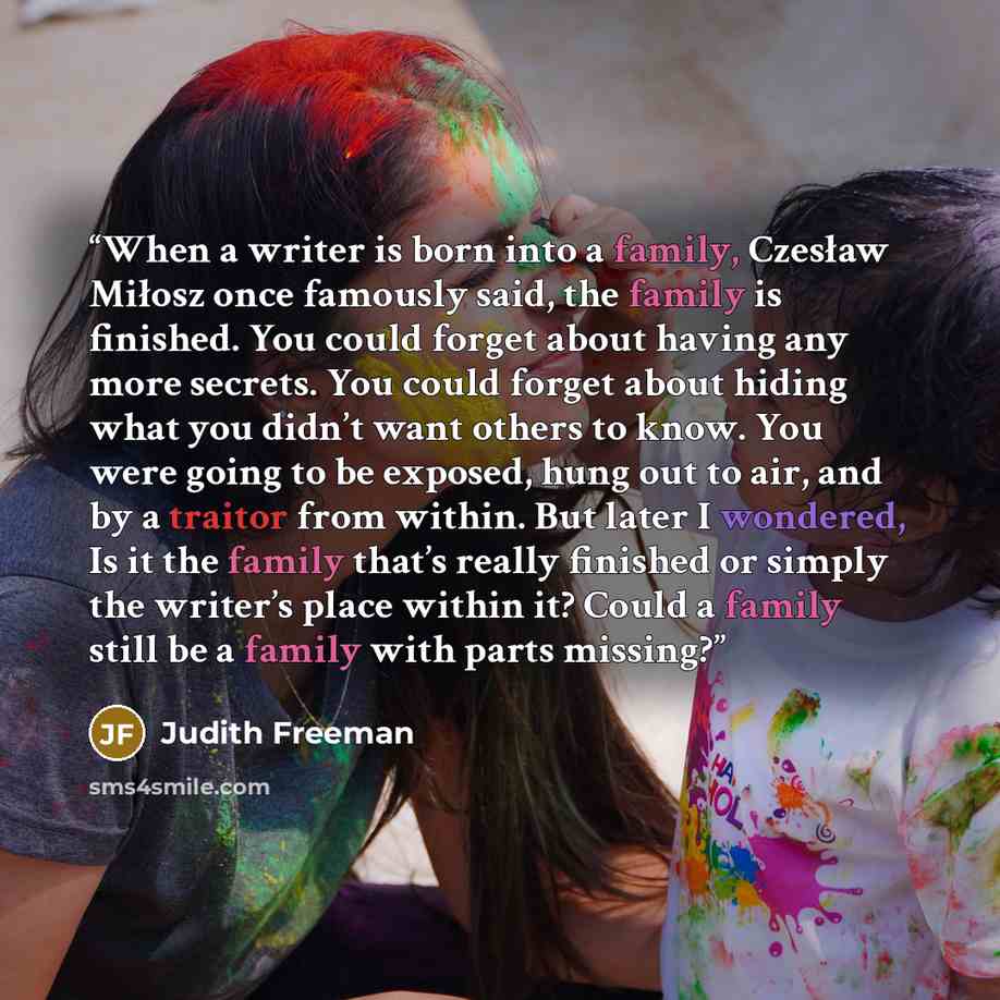 “When a writer is born into a family, Czesław Miłosz once famously said, the family is finished. You could forget about having any more secrets. You could forget about hiding what you didn’t want others to know. You were going to be exposed, hung out to air, and by a traitor from within. But later…” quote by Judith Freeman