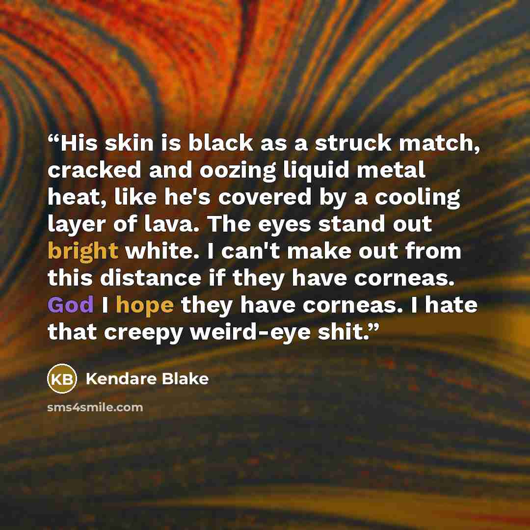 “His skin is black as a struck match, cracked and oozing liquid metal heat, like he's covered by a cooling layer of lava. The eyes stand out bright white. I can't make out from this distance if they have corneas. God I hope they have corneas. I hate that creepy weird-eye shit.” quote by Kendare Blake