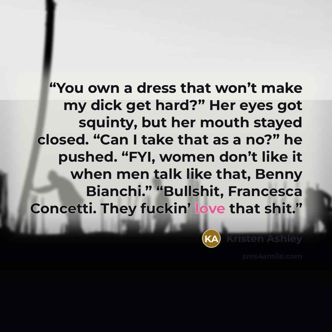 “You own a dress that won’t make my dick get hard?” Her eyes got squinty, but her mouth stayed closed. “Can I take that as a no?” he pushed. “FYI, women don’t like it when men talk like that, Benny Bianchi.” “Bullshit, Francesca Concetti. They fuckin’ love that shit.” quote by Kristen Ashley