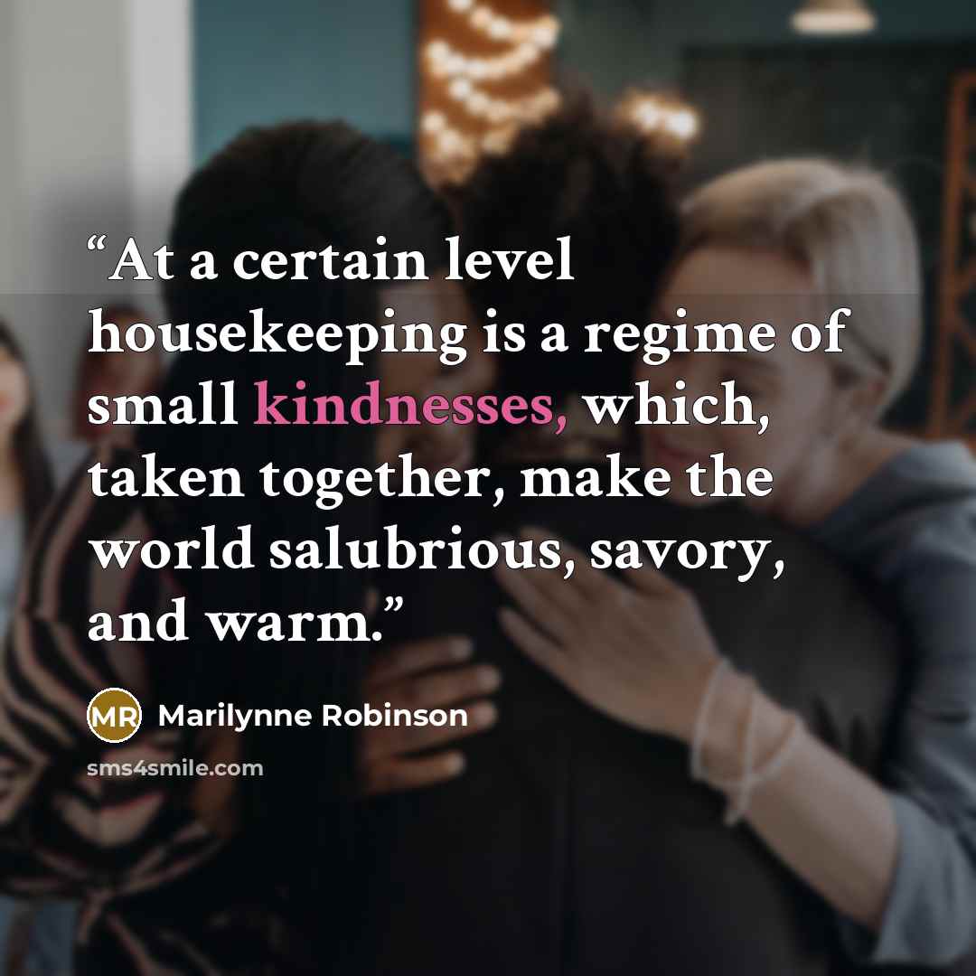 “At a certain level housekeeping is a regime of small kindnesses, which, taken together, make the world salubrious, savory, and warm.” quote by Marilynne Robinson