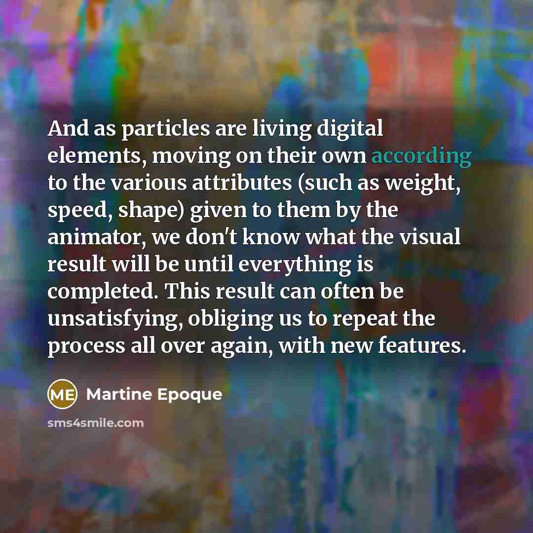 “And as particles are living digital elements, moving on their own according to the various attributes (such as weight, speed, shape) given to them by the animator, we don't know what the visual result will be until everything is completed. This result can often be unsatisfying, obliging us to…” quote by Martine Epoque